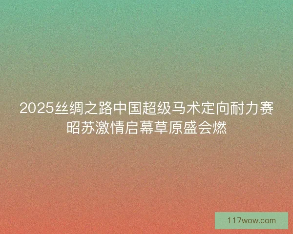 2025丝绸之路中国超级马术定向耐力赛昭苏激情启幕草原盛会燃
