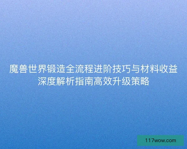 魔兽世界锻造全流程进阶技巧与材料收益深度解析指南高效升级策略