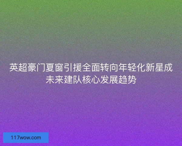 英超豪门夏窗引援全面转向年轻化新星成未来建队核心发展趋势