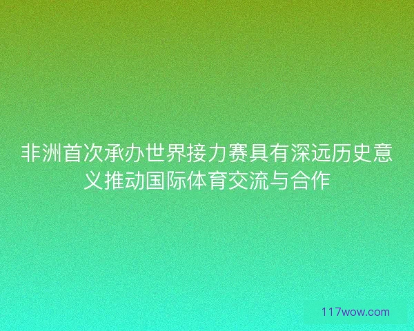 非洲首次承办世界接力赛具有深远历史意义推动国际体育交流与合作